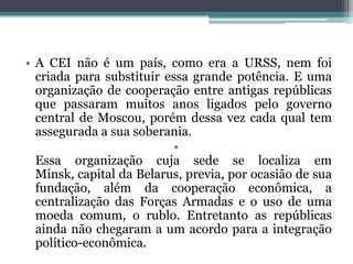 • A CEI não é um país, como era a URSS, nem foi
  criada para substituir essa grande potência. E uma
  organização de cooperação entre antigas repúblicas
  que passaram muitos anos ligados pelo governo
  central de Moscou, porém dessa vez cada qual tem
  assegurada a sua soberania.
                           •
  Essa organização cuja sede se localiza em
  Minsk, capital da Belarus, previa, por ocasião de sua
  fundação, além da cooperação econômica, a
  centralização das Forças Armadas e o uso de uma
  moeda comum, o rublo. Entretanto as repúblicas
  ainda não chegaram a um acordo para a integração
  político-econômica.
 