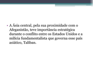 • A Ásia central, pela sua proximidade com o
  Afeganistão, teve importância estratégica
  durante o conflito entre os Estados Unidos e a
  milícia fundamentalista que governa esse país
  asiático, Taliban.
 