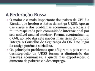 A Federação Russa
• O maior e o mais importante dos países da CEI é a
  Rússia, que herdou o status da antiga URSS. Apesar
  das crises e dos problemas econômicos, a Rússia é
  muito respeitada pela comunidade internacional por
  seu notável arsenal nuclear. Forma, eventualmente,
  o G-8, ao lado das sete nações mais ricas do mundo.
  Integra o Conselho de Segurança da ONU no lugar
  da antiga potência socialista.
• Os principais problemas que afligiram o país com a
  desintegração da URSS foram: a diminuição das
  reservas econômicas, a queda nas exportações, o
  aumento da pobreza e o desemprego.
 