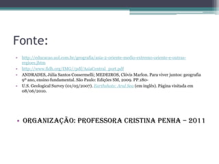 Fonte:
•   http://educacao.uol.com.br/geografia/asia-2-oriente-medio-extremo-oriente-e-outras-
    regioes.jhtm
•   http://www.fidh.org/IMG//pdf/AsiaCentral_port.pdf
•   ANDRADES, Júlia Santos Cossermelli; MEDEIROS, Clóvis Marlon. Para viver juntos: geografia
    9º ano, ensino fundamental. São Paulo: Edições SM, 2009. PP.180-
•   U.S. Geological Survey (01/05/2007). Earthshots: Aral Sea (em inglês). Página visitada em
    08/06/2010.




• Organização: Professora Cristina Penha – 2011
 