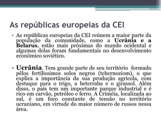 As repúblicas europeias da CEl
• As repúblicas europeias da CEI reúnem a maior parte da
  população da comunidade, como a Ucrânia e a
  Belarus, estão mais próximas do mundo ocidental e
  algumas delas foram fundamentais no desenvolvimento
  econômico soviético.

• Ucrânia. Tem grande parte de seu território formado
 pêlos fertilíssimos solos negros (tchernoziom), o que
 explica a importância da sua produção agrícola, com
 destaque para o trigo, a beterraba e o girassol. Além
 disso, o país tem um importante parque industrial e é
 rico em carvão, petróleo e ferro. A Criméia, localizada ao
 sul, é um foco constante de tensão no território
 ucraniano, em virtude do maior número de russos nessa
 área.
 