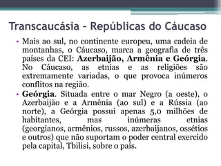 Transcaucásia – Repúblicas do Cáucaso
 • Mais ao sul, no continente europeu, uma cadeia de
   montanhas, o Cáucaso, marca a geografia de três
   países da CEI: Azerbaijão, Armênia e Geórgia.
   No Cáucaso, as etnias e as religiões são
   extremamente variadas, o que provoca inúmeros
   conflitos na região.
 • Geórgia. Situada entre o mar Negro (a oeste), o
   Azerbaijão e a Armênia (ao sul) e a Rússia (ao
   norte), a Geórgia possui apenas 5,0 milhões de
   habitantes,         mas          inúmeras      etnias
   (georgianos, armênios, russos, azerbaijanos, ossétios
   e outros) que não suportam o poder central exercido
   pela capital, Tbilisi, sobre o país.
 