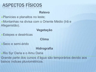ASPECTOS FÍSICOS
                           Relevo
Planícies e planaltos no leste;

Montanhas na divisa com o Oriente Médio (Irã e
Afeganistão).
                         Vegetação
Estepes e desérticas

                            Clima
Seco e semi-árido

                        Hidrografia
Rio Syr Daria e o Amu Daria

Grande parte dos cursos d’água são temporários devido aos
baixos índices pluviométricos.
 