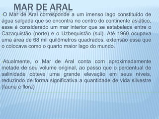 MAR DE ARAL
•O Mar de Aral corresponde a um imenso lago constituído de
água salgada que se encontra no centro do continente asiático,
esse é considerado um mar interior que se estabelece entre o
Cazaquistão (norte) e o Uzbequistão (sul). Até 1960 ocupava
uma área de 68 mil quilômetros quadrados, extensão essa que
o colocava como o quarto maior lago do mundo.

•Atualmente,    o Mar de Aral conta com aproximadamente
metade de seu volume original, ao passo que o percentual de
salinidade obteve uma grande elevação em seus níveis,
reduzindo de forma significativa a quantidade de vida silvestre
(fauna e flora)
 