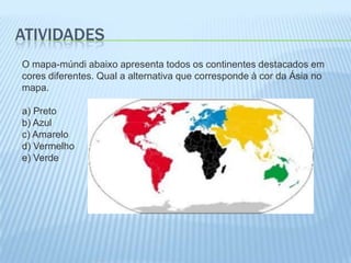 ATIVIDADES
O mapa-múndi abaixo apresenta todos os continentes destacados em
cores diferentes. Qual a alternativa que corresponde à cor da Ásia no
mapa.

a) Preto
b) Azul
c) Amarelo
d) Vermelho
e) Verde
 