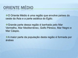 ORIENTE MÉDIO
O Oriente Médio é uma região que envolve países do
oeste da Ásia e a parte asiática do Egito.

Grande parte dessa região é banhada pelo Mar
Vermelho, Mar Mediterrâneo, Golfo Pérsico, Mar Negro e
Mar Cáspio.

A maior parte da população desta região é formada por
árabes
 