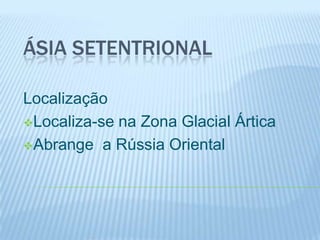 ÁSIA SETENTRIONAL

Localização
Localiza-se na Zona Glacial Ártica

Abrange a Rússia Oriental
 