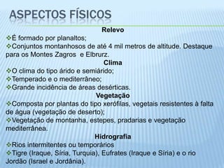 ASPECTOS FÍSICOS
                               Relevo
É formado por planaltos;
Conjuntos montanhosos de até 4 mil metros de altitude. Destaque
para os Montes Zagros e Elbrurz.
                                 Clima
O clima do tipo árido e semiárido;
Temperado e o mediterrâneo;
Grande incidência de áreas desérticas.
                              Vegetação
Composta por plantas do tipo xerófilas, vegetais resistentes à falta
de água (vegetação de deserto);
Vegetação de montanha, estepes, pradarias e vegetação
mediterrânea.
                              Hidrografia
Rios intermitentes ou temporários
Tigre (Iraque, Síria, Turquia), Eufrates (Iraque e Síria) e o rio
Jordão (Israel e Jordânia).
 