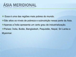 ÁSIA MERIDIONAL

 Essa é uma das regiões mais pobres do mundo.
São altos os níveis de pobreza e subnutrição nessa parte da Ásia.
Apenas a Índia apresenta um certo grau de industrialização.
Países: Índia, Butão, Bangladesh, Paquistão, Nepal, Sri Lanka e
Myanmar.
 