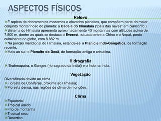 ASPECTOS FÍSICOS
                                          Relevo
É repleta de dobramentos modernos e elevados planaltos, que compõem parte do maior
conjunto montanhoso do planeta: a Cadeia do Himalaia ("país das neves" em Sânscrito )
Sistema do Himalaia apresenta aproximadamente 40 montanhas com altitudes acima de
7.500 m, dentre as quais se destaca o Everest, situado entre a China e o Nepal, ponto
culminante do globo, com 8.882 m.
Na porção meridional do Himalaia, estende-se a Planície Indo-Gangética, de formação
recente.
Mais ao sul, o Planalto do Decã, de formação antiga e cristalina.

                                        Hidrografia
 Brahmaputra, o Ganges (rio sagrado da Índia) e o Indo na Índia.

                                        Vegetação
Diversificada devido ao clima
Floresta de Coníferas, próxima ao Himalaia;
Floresta densa, nas regiões de clima de monções.

                                           Clima
Equatorial
Tropical úmido
Frio de montanha
Tropical seco
Desértico
 