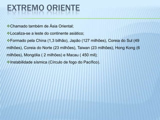 EXTREMO ORIENTE
Chamado também de Ásia Oriental;
Localiza-se a leste do continente asiático;
Formado pela China (1,3 bilhão), Japão (127 milhões), Coreia do Sul (49
milhões), Coreia do Norte (23 milhões), Taiwan (23 milhões), Hong Kong (6
milhões), Mongólia ( 2 milhões) e Macau ( 450 mil);
Instabilidade sísmica (Círculo de fogo do Pacífico).
 