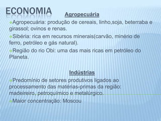ECONOMIA                Agropecuária
Agropecuária: produção de cereais, linho,soja, beterraba e
girassol; ovinos e renas.
Sibéria: rica em recursos minerais(carvão, minério de
ferro, petróleo e gás natural).
Região do rio Obi: uma das mais ricas em petróleo do
Planeta.

                        Indústrias
Predomínio de setores produtivos ligados ao
processamento das matérias-primas da região:
madeireiro, petroquímico e metalúrgico.
Maior concentração: Moscou
 