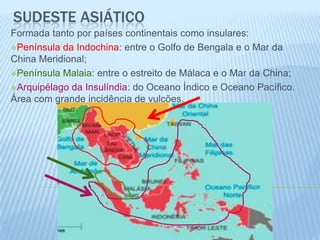 SUDESTE ASIÁTICO
Formada tanto por países continentais como insulares:
Península da Indochina: entre o Golfo de Bengala e o Mar da
China Meridional;
Península Malaia: entre o estreito de Málaca e o Mar da China;

Arquipélago da Insulíndia: do Oceano Índico e Oceano Pacífico.
Área com grande incidência de vulcões.
 