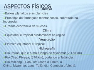 ASPECTOS FÍSICOS
             Relevo
Baixos  planaltos e as planícies
Presença de formações montanhosas, sobretudo na
Indonésia.
Grande ocorrência de vulcões.

                             Clima
Equatorial e tropical predominam na região

                           Vegetação
Floresta equatorial e tropical

                          Hidrografia
Rio Irauáti, que é o mais longo de Myanmar (2.170 km)

Rio Chao Phraya, (370 km), cortando a Tailândia.

Rio Mekong, (4.350 km) corta o Tibete, a
China, Myanmar, Laos, Tailândia, Camboja e Vietnã.
 