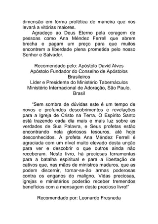 dimensão em forma profética de maneira que nos
levará a vitórias maiores.
Agradeço ao Deus Eterno pela coragem de
pessoas como Ana Méndez Ferrell que abrem
brecha e pagam um preço para que muitos
encontrem a liberdade plena prometida pelo nosso
Senhor e Salvador.
Recomendado pelo: Apóstolo David Alves
Apóstolo Fundador do Conselho de Apóstolos
Brasileiros
Líder e Presidente do Ministério Tabernáculos
Ministério Internacional de Adoração, São Paulo,
Brasil
“Sem sombra de dúvidas este é um tempo de
novos e profundos descobrimentos e revelações
para a Igreja de Cristo na Terra. O Espírito Santo
está trazendo cada dia mais e mais luz sobre as
verdades de Sua Palavra, e Seus profetas estão
encontrando nela gloriosos tesouros, até hoje
desconhecidos. A profeta Ana Méndez Ferrell é
agraciada com um nível muito elevado desta unção
para ver e descobrir o que outros ainda não
receberam. Neste livro, há preciosas ferramentas
para a batalha espiritual e para a libertação de
cativos que, nas mãos de ministros maduros, que as
podem discernir, tornar-se-ão armas poderosas
contra os enganos do maligno. Vidas preciosas,
igrejas e ministérios poderão receber tremendos
benefícios com a mensagem deste precioso livro!”
Recomendado por: Leonardo Fresneda
 