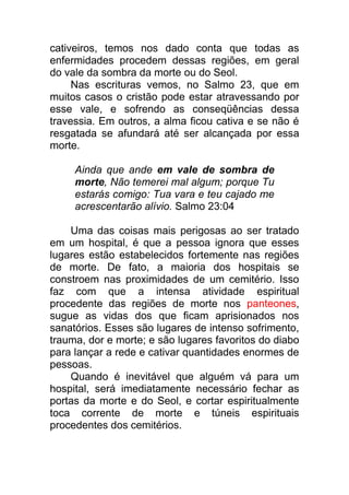 cativeiros, temos nos dado conta que todas as
enfermidades procedem dessas regiões, em geral
do vale da sombra da morte ou do Seol.
Nas escrituras vemos, no Salmo 23, que em
muitos casos o cristão pode estar atravessando por
esse vale, e sofrendo as conseqüências dessa
travessia. Em outros, a alma ficou cativa e se não é
resgatada se afundará até ser alcançada por essa
morte.
Ainda que ande em vale de sombra de
morte, Não temerei mal algum; porque Tu
estarás comigo: Tua vara e teu cajado me
acrescentarão alívio. Salmo 23:04
Uma das coisas mais perigosas ao ser tratado
em um hospital, é que a pessoa ignora que esses
lugares estão estabelecidos fortemente nas regiões
de morte. De fato, a maioria dos hospitais se
constroem nas proximidades de um cemitério. Isso
faz com que a intensa atividade espiritual
procedente das regiões de morte nos panteones,
sugue as vidas dos que ficam aprisionados nos
sanatórios. Esses são lugares de intenso sofrimento,
trauma, dor e morte; e são lugares favoritos do diabo
para lançar a rede e cativar quantidades enormes de
pessoas.
Quando é inevitável que alguém vá para um
hospital, será imediatamente necessário fechar as
portas da morte e do Seol, e cortar espiritualmente
toca corrente de morte e túneis espirituais
procedentes dos cemitérios.
 