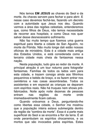Nós temos EM JESUS as chaves do Seol e da
morte. As chaves servem para fechar e para abrir. E
nesse caso devemos fechá-las, fazendo um decreto
com a autoridade que Jesus nos deu. Quando
vermos a área das regiões celestiais, entenderemos
que, como filhos de Deus, não temos necessidade
de recorrer aos hospitais; e como Deus nos quer
salvar desse desnecessário sofrimento.
Não faz muito tempo que fizemos uma guerra
espiritual para liberta a cidade de San Agustín, no
morte da Flórida. Não muito longe dali estão nossas
oficinas de ministério. Esta é a cidade mais antiga
dos Estados Unidos, e está considerada como a
terceira cidade mais cheia de fantasmas nessa
nação.
Nesta população, tudo gira ao redor da morte. A
principal atração é um tour noturno para fotografar
fantasmas. Famílias de todos os lados vem para
esta cidade, e trazem consigo ainda aos filhinhos
pequeninos e bebês de braço, e os fazem entrar nos
cemitérios e nas casas assombradas. Todos os
assistentes e em especial as crianças se deparam
com espíritos reais. Não há truques nem shows pré-
fabricados. Noite após noite dezenas de pessoas
entram nas regiões da morte onde
irremediavelmente ficam cativas.
Quando orávamos a Deus, perguntando-lhe
como libertas essa cidade, o Senhor me mostrou
que a população inteira estava submergida dentro
da região da “sombra da morte”. Essa é a parte mais
superficial do Seol e se encontra a flor da terra. É ali
onde perambulam os espíritos chocarreiros, e os
mortos que são invocados pelos espíritas. Estes
 