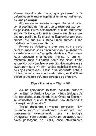 atraem espíritos de morte, que produzem toda
enfermidade e morte espiritual entre os habitantes
de uma população.
Algumas teologias afirmam que não há tal coisa,
como espíritos de mortos que tenham contato com
as pessoas. Estas estabelecem que os fantasmas
são demônios que tomam a forma e simulam a voz
dos que partiram. Eu cresci no Evangelho com essa
crença, até que Deus mudou meu parecer numa
batalha que fizemos em Roma.
Fomos ao Vaticano, a orar para que o povo
católico pudesse sair de seu cativeiro e pudesse ver
a verdadeira luz do Evangelho de Jesus. Orar nesse
lugar produziu uma guerra intensa, e em um
momento dado o Espírito Santo me disse: Estás
ignorando por completo o exército dos mortos e se
levantaram para vir com vocês; mobiliza o exército
de anjos contra eles. Assim o fiz, enquanto vinha a
minha memória, como em cada missa, os Católicos
pedem ajuda aos defuntos para que os protejam.
Figura Ilustrativa – Página 106
Ao me aprofundar no tema, consultei primeiro
com o Espírito Santo e logo com vários teólogos de
alta reputação, perguntando-lhes: Onde na Escritura
se estabelece que os fantasmas são demônios e
não espíritos de mortos?
Todos chegaram a mesma conclusão. “Em
nenhuma parte”, e perceberam que era um tema
praticamente desconhecido para a teologia
evangélica; Sem demora, estiveram de acordo que
havia passagens na Bíblia, onde efetivamente
 
