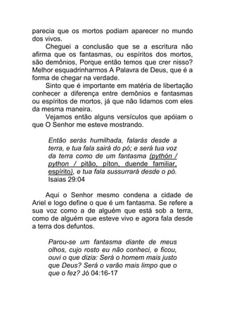 parecia que os mortos podiam aparecer no mundo
dos vivos.
Cheguei a conclusão que se a escritura não
afirma que os fantasmas, ou espíritos dos mortos,
são demônios, Porque então temos que crer nisso?
Melhor esquadrinharmos A Palavra de Deus, que é a
forma de chegar na verdade.
Sinto que é importante em matéria de libertação
conhecer a diferença entre demônios e fantasmas
ou espíritos de mortos, já que não lidamos com eles
da mesma maneira.
Vejamos então alguns versículos que apóiam o
que O Senhor me esteve mostrando.
Então serás humilhada, falarás desde a
terra, e tua fala sairá do pó; e será tua voz
da terra como de um fantasma (pythón /
python / pitão, píton, duende familiar,
espírito), e tua fala sussurrará desde o pó.
Isaias 29:04
Aqui o Senhor mesmo condena a cidade de
Ariel e logo define o que é um fantasma. Se refere a
sua voz como a de alguém que está sob a terra,
como de alguém que esteve vivo e agora fala desde
a terra dos defuntos.
Parou-se um fantasma diante de meus
olhos, cujo rosto eu não conheci, e ficou,
ouvi o que dizia: Será o homem mais justo
que Deus? Será o varão mais limpo que o
que o fez? Jó 04:16-17
 