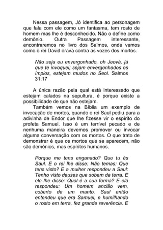 Nessa passagem, Jó identifica ao personagem
que fala com ele como um fantasma, tem rosto de
homem mas lhe é desconhecido. Não o define como
demônio. Outra Passagem interessante,
encontraremos no livro dos Salmos, onde vemos
como o rei David orava contra as vozes dos mortos.
Não seja eu envergonhado, oh Jeová, já
que te invoquei; sejam envergonhados os
ímpios, estejam mudos no Seol. Salmos
31:17
A única razão pela qual está interessado que
estejam calados na sepultura, é porque existe a
possibilidade de que não estejam.
Também vemos na Bíblia um exemplo de
invocação de mortos, quando o rei Saul pediu para a
adivinha de Endor que lhe fizesse vir o espírito do
profeta Samuel. Isso é um terrível pecado e de
nenhuma maneira devemos promover ou invocar
alguma conversação com os mortos. O que trato de
demonstrar é que os mortos que se aparecem, não
são demônios, mas espíritos humanos.
Porque me tens enganado? Que tu és
Saul. E o rei lhe disse: Não temas: Que
tens visto? E a mulher respondeu a Saul:
Tenho visto deuses que sobem da terra. E
ele lhe disse: Qual é a sua forma? E ela
respondeu: Um homem ancião vem,
coberto de um manto. Saul então
entendeu que era Samuel, e humilhando
o rosto em terra, fez grande reverência. E
 