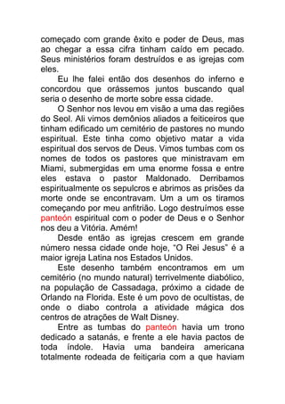 começado com grande êxito e poder de Deus, mas
ao chegar a essa cifra tinham caído em pecado.
Seus ministérios foram destruídos e as igrejas com
eles.
Eu lhe falei então dos desenhos do inferno e
concordou que orássemos juntos buscando qual
seria o desenho de morte sobre essa cidade.
O Senhor nos levou em visão a uma das regiões
do Seol. Ali vimos demônios aliados a feiticeiros que
tinham edificado um cemitério de pastores no mundo
espiritual. Este tinha como objetivo matar a vida
espiritual dos servos de Deus. Vimos tumbas com os
nomes de todos os pastores que ministravam em
Miami, submergidas em uma enorme fossa e entre
eles estava o pastor Maldonado. Derribamos
espiritualmente os sepulcros e abrimos as prisões da
morte onde se encontravam. Um a um os tiramos
começando por meu anfitrião. Logo destruímos esse
panteón espiritual com o poder de Deus e o Senhor
nos deu a Vitória. Amém!
Desde então as igrejas crescem em grande
número nessa cidade onde hoje, “O Rei Jesus” é a
maior igreja Latina nos Estados Unidos.
Este desenho também encontramos em um
cemitério (no mundo natural) terrivelmente diabólico,
na população de Cassadaga, próximo a cidade de
Orlando na Florida. Este é um povo de ocultistas, de
onde o diabo controla a atividade mágica dos
centros de atrações de Walt Disney.
Entre as tumbas do panteón havia um trono
dedicado a satanás, e frente a ele havia pactos de
toda índole. Havia uma bandeira americana
totalmente rodeada de feitiçaria com a que haviam
 