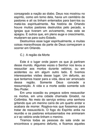 consagrado a nação ao diabo. Deus nos mostrou no
espírito, como em torno dela, havia um cemitério de
pastores e ali os tinham enterrados para bani-los ou
matá-los espiritualmente. Na história de Orlando
houve muitos pastores destruídos pelo pecado, e
igrejas que tiveram um avivamento, mas este se
apagou. E outros que, em pleno auge e crescimento,
mudaram-se para outro Estado.
Destruímos esse lugar espiritualmente, e muitas
coisas maravilhosas da parte de Deus começaram a
ocorrer em Orlando.
C.) A região da Morte
Este é o lugar onde jazem os que já partiram
desse mundo. Algumas vezes o Senhor nos levou a
ressucitar aos mortos durante velórios, ou em
acidentes ou em algum outro lado. E tivemos
interessantes visões desse lugar. Um defunto, ao
que tentamos trazer para a vida, deve ser arrancado
dessa região. Somente Deus concede a
ressurreição. A vida e a morte estão somente sob
Seu Poder.
Em uma ocasião eu pregava sobre ressuscitar
os mortos, em uma cidade chamada Giradot, na
Colômbia. No meio do serviço entrou uma senhora
gritando que um menino caíra de um quarto andar e
acabara de morrer. Rogáva-nos que fossemos para
tratar de ressuscitá-lo. O fogo do Espírito ardia na
reunião e os pastores entusiasmados me animaram
a ir ao velório onde tinham o menino.
Tiramos todas as pessoas da sala onde se
encontrava o pequeno defunto, e ficamos aqueles
 