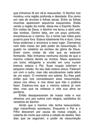 que tínhamos fé em vê-lo ressuscitar. O Senhor nos
mostrou uma região profunda e desolada. Era como
um vale de árvores e folhas secas. Entre as folhas
murchas apareciam sepulcros esquecidos. Estás
vendo a região da morte, disse-me o Espírito Santo.
Em visões de Deus, o Senhor me levou a abrir uma
das tumbas. Dentro dela, em um poço profundo,
encontrava-se o menino. Eu o tomei nas mãos para
puxá-lo para fora. Estava totalmente frio e duro. Uma
força poderosa o ancorava a esse lugar. Clamamos
com todo nosso ser pelo poder da ressurreição. O
quarto no velatório se encheu da glória de Deus.
Eram como ondas de vida que se estavam
formando. Não tínhamos nenhuma dúvida de que o
menino voltaria dentre os mortos. Nisso apareceu
um trono refulgente e envolto em uma nuvem
branca; estava o Pai. Suas roupas cobriram o
pequeno caixão. Ao seu lado estava Jesus. Falavam
um com o outro, mas não escutávamos nada além
de um sopro. O momento era solene. Eu lhes pedi
então que nos concedessem essa ressurreição.
Jesus nos olhou, e nos disse que não o poderia
fazer. Explicou-nos que o menino estava já com
eles, mas que se voltasse a vida sua alma se
perderia.
Então desapareceram de nossa vista e nos
olhamos uns aos outros com alegria, satisfeitos do
veredicto do Senhor.
Ainda que o menino não tenha ressuscitado,
algo maravilhoso aconteceu. Enquanto o Pai e o
Filho desceram por causa de nossa oração, a
coberta de morte que cobria a cidade de desfez. Nos
dias que se seguiram, o poder de ressurreição
 