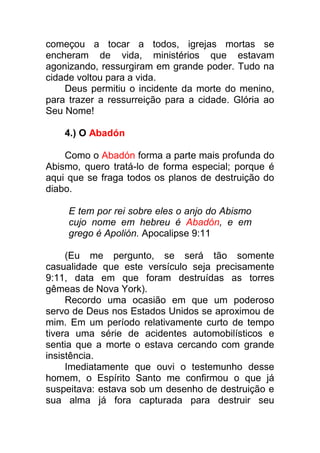 começou a tocar a todos, igrejas mortas se
encheram de vida, ministérios que estavam
agonizando, ressurgiram em grande poder. Tudo na
cidade voltou para a vida.
Deus permitiu o incidente da morte do menino,
para trazer a ressurreição para a cidade. Glória ao
Seu Nome!
4.) O Abadón
Como o Abadón forma a parte mais profunda do
Abismo, quero tratá-lo de forma especial; porque é
aqui que se fraga todos os planos de destruição do
diabo.
E tem por rei sobre eles o anjo do Abismo
cujo nome em hebreu é Abadón, e em
grego é Apolión. Apocalipse 9:11
(Eu me pergunto, se será tão somente
casualidade que este versículo seja precisamente
9:11, data em que foram destruídas as torres
gêmeas de Nova York).
Recordo uma ocasião em que um poderoso
servo de Deus nos Estados Unidos se aproximou de
mim. Em um período relativamente curto de tempo
tivera uma série de acidentes automobilísticos e
sentia que a morte o estava cercando com grande
insistência.
Imediatamente que ouvi o testemunho desse
homem, o Espírito Santo me confirmou o que já
suspeitava: estava sob um desenho de destruição e
sua alma já fora capturada para destruir seu
 