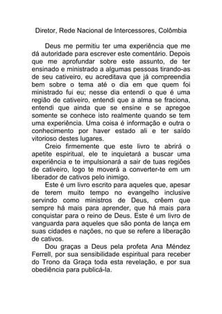 Diretor, Rede Nacional de Intercessores, Colômbia
Deus me permitiu ter uma experiência que me
dá autoridade para escrever este comentário. Depois
que me aprofundar sobre este assunto, de ter
ensinado e ministrado a algumas pessoas tirando-as
de seu cativeiro, eu acreditava que já compreendia
bem sobre o tema até o dia em que quem foi
ministrado fui eu; nesse dia entendi o que é uma
região de cativeiro, entendi que a alma se fraciona,
entendi que ainda que se ensine e se apregoe
somente se conhece isto realmente quando se tem
uma experiência. Uma coisa é informação e outra o
conhecimento por haver estado ali e ter saído
vitorioso destes lugares.
Creio firmemente que este livro te abrirá o
apetite espiritual, ele te inquietará a buscar uma
experiência e te impulsionará a sair de tuas regiões
de cativeiro, logo te moverá a converter-te em um
liberador de cativos pelo inimigo.
Este é um livro escrito para aqueles que, apesar
de terem muito tempo no evangelho inclusive
servindo como ministros de Deus, crêem que
sempre há mais para aprender, que há mais para
conquistar para o reino de Deus. Este é um livro de
vanguarda para aqueles que são ponta de lança em
suas cidades e nações, no que se refere a liberação
de cativos.
Dou graças a Deus pela profeta Ana Méndez
Ferrell, por sua sensibilidade espiritual para receber
do Trono da Graça toda esta revelação, e por sua
obediência para publicá-la.
 