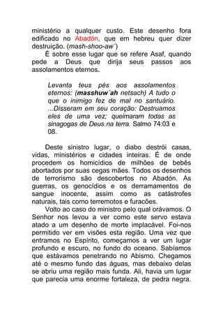 ministério a qualquer custo. Este desenho fora
edificado no Abadón, que em hebreu quer dizer
destruição. (mash-shoo-aw´)
É sobre esse lugar que se refere Asaf, quando
pede a Deus que dirija seus passos aos
assolamentos eternos.
Levanta teus pés aos assolamentos
eternos: (masshuw´ah netsach) A tudo o
que o inimigo fez de mal no santuário.
...Disseram em seu coração: Destruamos
eles de uma vez; queimaram todas as
sinagogas de Deus na terra. Salmo 74:03 e
08.
Deste sinistro lugar, o diabo destrói casas,
vidas, ministérios e cidades inteiras. É de onde
procedem os homicídios de milhões de bebês
abortados por suas cegas mães. Todos os desenhos
de terrorismo são descobertos no Abadón. As
guerras, os genocídios e os derramamentos de
sangue inocente, assim como as catástrofes
naturais, tais como terremotos e furacões.
Volto ao caso do ministro pelo qual orávamos. O
Senhor nos levou a ver como este servo estava
atado a um desenho de morte implacável. Foi-nos
permitido ver em visões esta região. Uma vez que
entramos no Espírito, começamos a ver um lugar
profundo e escuro, no fundo do oceano. Sabíamos
que estávamos penetrando no Abismo. Chegamos
até o mesmo fundo das águas, mas debaixo delas
se abriu uma região mais funda. Ali, havia um lugar
que parecia uma enorme fortaleza, de pedra negra.
 