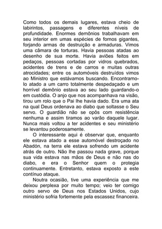 Como todos os demais lugares, estava cheio de
labirintos, passagens e diferentes níveis de
profundidade. Enormes demônios trabalhavam em
seu interior em umas espécies de fornos gigantes,
forjando armas de destruição e armaduras. Vimos
uma câmara de torturas. Havia pessoas atadas ao
desenho de sua morte. Havia aviões feitos em
pedaços, pessoas cortadas por vidros quebrados,
acidentes de trens e de carros e muitas outras
atrocidades; entre os automóveis destruídos vimos
ao Ministro que estávamos buscando. Encontramo-
lo atado a um carro totalmente despedaçado e um
horrível demônio estava ao seu lado guardando-o
em custódia. O anjo que nos acompanhava na visão,
tirou um rolo que o Pai lhe havia dado. Era uma ata
na qual Deus ordenava ao diabo que soltasse o Seu
servo. O guardião não se opôs com resistência
nenhuma e assim tiramos ao varão daquele lugar.
Nunca mais voltou a ter acidentes e seu ministério
se levantou poderosamente.
O interessante aqui é observar que, enquanto
ele estava atado a esse automóvel destroçado no
Abadón, na terra ele estava sofrendo um acidente
atrás de outro. Não lhe passou nada grave, porque
sua vida estava nas mãos de Deus e não nas do
diabo, e era o Senhor quem o protegia
continuamente. Entretanto, estava exposto a este
contínuo ataque.
Noutra ocasião, tive uma experiência que me
deixou perplexa por muito tempo; veio ter comigo
outro servo de Deus nos Estados Unidos, cujo
ministério sofria fortemente pela escassez financeira.
 