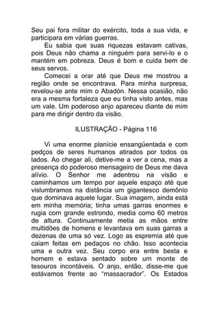 Seu pai fora militar do exército, toda a sua vida, e
participara em várias guerras.
Eu sabia que suas riquezas estavam cativas,
pois Deus não chama a ninguém para servi-lo e o
mantém em pobreza. Deus é bom e cuida bem de
seus servos.
Comecei a orar até que Deus me mostrou a
região onde se encontrava. Para minha surpresa,
revelou-se ante mim o Abadón. Nessa ocasião, não
era a mesma fortaleza que eu tinha visto antes, mas
um vale. Um poderoso anjo apareceu diante de mim
para me dirigir dentro da visão.
ILUSTRAÇÃO - Página 116
Vi uma enorme planície ensangüentada e com
pedços de seres humanos atirados por todos os
lados. Ao chegar ali, detive-me a ver a cena, mas a
presença do poderoso mensageiro de Deus me dava
alívio. O Senhor me adentrou na visão e
caminhamos um tempo por aquele espaço até que
vislumbramos na distância um gigantesco demônio
que dominava aquele lugar. Sua imagem, ainda está
em minha memória; tinha umas garras enormes e
rugia com grande estrondo, media como 60 metros
de altura. Continuamente metia as mãos entre
multidões de homens e levantava em suas garras a
dezenas de uma só vez. Logo as espremia até que
caiam feitas em pedaços no chão. Isso acontecia
uma e outra vez. Seu corpo era entre besta e
homem e estava sentado sobre um monte de
tesouros incontáveis. O anjo, então, disse-me que
estávamos frente ao “massacrador”. Os Estados
 