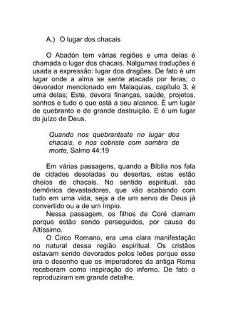 A.) O lugar dos chacais
O Abadón tem várias regiões e uma delas é
chamada o lugar dos chacais. Nalgumas traduções é
usada a expressão: lugar dos dragões. De fato é um
lugar onde a alma se sente atacada por feras; o
devorador mencionado em Malaquias, capítulo 3, é
uma delas; Este, devora finanças, saúde, projetos,
sonhos e tudo o que está a seu alcance. É um lugar
de quebranto e de grande destruição. E é um lugar
do juízo de Deus.
Quando nos quebrantaste no lugar dos
chacais, e nos cobriste com sombra de
morte, Salmo 44:19
Em várias passagens, quando a Bíblia nos fala
de cidades desoladas ou desertas, estas estão
cheios de chacais. No sentido espiritual, são
demônios devastadores, que vão acabando com
tudo em uma vida, seja a de um servo de Deus já
convertido ou a de um ímpio.
Nessa passagem, os filhos de Coré clamam
porque estão sendo perseguidos, por causa do
Altíssimo.
O Circo Romano, era uma clara manifestação
no natural dessa região espiritual. Os cristãos
estavam sendo devorados pelos leões porque esse
era o desenho que os imperadores da antiga Roma
receberam como inspiração do inferno. De fato o
reproduziram em grande detalhe.
 