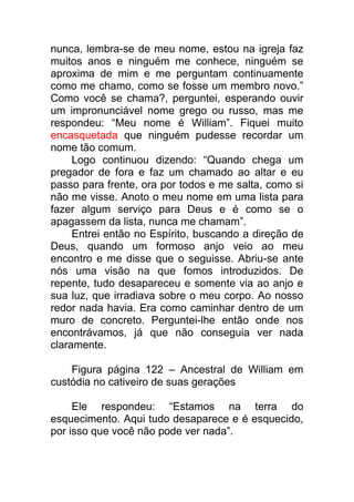 nunca, lembra-se de meu nome, estou na igreja faz
muitos anos e ninguém me conhece, ninguém se
aproxima de mim e me perguntam continuamente
como me chamo, como se fosse um membro novo.”
Como você se chama?, perguntei, esperando ouvir
um impronunciável nome grego ou russo, mas me
respondeu: “Meu nome é William”. Fiquei muito
encasquetada que ninguém pudesse recordar um
nome tão comum.
Logo continuou dizendo: “Quando chega um
pregador de fora e faz um chamado ao altar e eu
passo para frente, ora por todos e me salta, como si
não me visse. Anoto o meu nome em uma lista para
fazer algum serviço para Deus e é como se o
apagassem da lista, nunca me chamam”.
Entrei então no Espírito, buscando a direção de
Deus, quando um formoso anjo veio ao meu
encontro e me disse que o seguisse. Abriu-se ante
nós uma visão na que fomos introduzidos. De
repente, tudo desapareceu e somente via ao anjo e
sua luz, que irradiava sobre o meu corpo. Ao nosso
redor nada havia. Era como caminhar dentro de um
muro de concreto. Perguntei-lhe então onde nos
encontrávamos, já que não conseguia ver nada
claramente.
Figura página 122 – Ancestral de William em
custódia no cativeiro de suas gerações
Ele respondeu: “Estamos na terra do
esquecimento. Aqui tudo desaparece e é esquecido,
por isso que você não pode ver nada”.
 