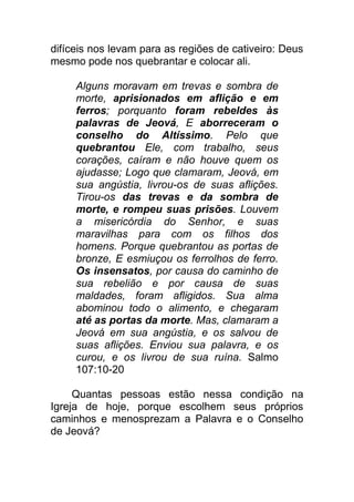 difíceis nos levam para as regiões de cativeiro: Deus
mesmo pode nos quebrantar e colocar ali.
Alguns moravam em trevas e sombra de
morte, aprisionados em aflição e em
ferros; porquanto foram rebeldes às
palavras de Jeová, E aborreceram o
conselho do Altíssimo. Pelo que
quebrantou Ele, com trabalho, seus
corações, caíram e não houve quem os
ajudasse; Logo que clamaram, Jeová, em
sua angústia, livrou-os de suas aflições.
Tirou-os das trevas e da sombra de
morte, e rompeu suas prisões. Louvem
a misericórdia do Senhor, e suas
maravilhas para com os filhos dos
homens. Porque quebrantou as portas de
bronze, E esmiuçou os ferrolhos de ferro.
Os insensatos, por causa do caminho de
sua rebelião e por causa de suas
maldades, foram afligidos. Sua alma
abominou todo o alimento, e chegaram
até as portas da morte. Mas, clamaram a
Jeová em sua angústia, e os salvou de
suas aflições. Enviou sua palavra, e os
curou, e os livrou de sua ruína. Salmo
107:10-20
Quantas pessoas estão nessa condição na
Igreja de hoje, porque escolhem seus próprios
caminhos e menosprezam a Palavra e o Conselho
de Jeová?
 