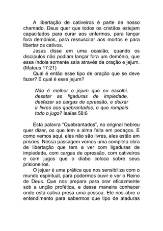 A libertação de cativeiros é parte de nosso
chamado. Deus quer que todos os cristãos estejam
capacitados para curar aos enfermos, para lançar
fora demônios, para ressuscitar aos mortos e para
libertar os cativos.
Jesus disse em uma ocasião, quando os
discípulos não podiam lançar fora um demônio, que
essa índole somente saía através de oração e jejum.
(Mateus 17:21)
Qual é então esse tipo de oração que se deve
fazer? E qual é esse jejum?
Não é melhor o jejum que eu escolhi,
desatar as ligaduras de impiedade,
desfazer as cargas de opressão, e deixar
ir livres aos quebrantados, e que rompais
todo o jugo? Isaías 58:6
Esta palavra “Quebrantados”, no original hebreu
quer dizer, os que tem a alma feita em pedaços. E
como vemos aqui, eles não são livres, eles estão em
prisões. Nessa passagem vemos uma completa obra
de libertação que tem a ver com ligaduras de
impiedade, com cargas de opressão, com cativeiros
e com jugos que o diabo coloca sobre seus
prisioneiros.
O jejuar é uma prática que nos sensibiliza com o
mundo espiritual, para podermos ouvir e ver o Reino
de Deus. Que nos prepara para orar eficazmente
sob a unção profética, e dessa maneira conhecer
onde está cativa presa uma pessoa. Ele nos abre o
entendimento para sabermos que tipo de ataduras
 