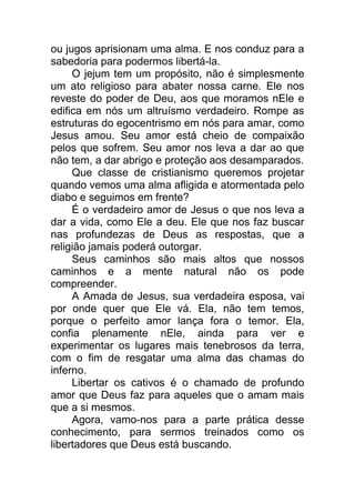 ou jugos aprisionam uma alma. E nos conduz para a
sabedoria para podermos libertá-la.
O jejum tem um propósito, não é simplesmente
um ato religioso para abater nossa carne. Ele nos
reveste do poder de Deu, aos que moramos nEle e
edifica em nós um altruísmo verdadeiro. Rompe as
estruturas do egocentrismo em nós para amar, como
Jesus amou. Seu amor está cheio de compaixão
pelos que sofrem. Seu amor nos leva a dar ao que
não tem, a dar abrigo e proteção aos desamparados.
Que classe de cristianismo queremos projetar
quando vemos uma alma afligida e atormentada pelo
diabo e seguimos em frente?
É o verdadeiro amor de Jesus o que nos leva a
dar a vida, como Ele a deu. Ele que nos faz buscar
nas profundezas de Deus as respostas, que a
religião jamais poderá outorgar.
Seus caminhos são mais altos que nossos
caminhos e a mente natural não os pode
compreender.
A Amada de Jesus, sua verdadeira esposa, vai
por onde quer que Ele vá. Ela, não tem temos,
porque o perfeito amor lança fora o temor. Ela,
confia plenamente nEle, ainda para ver e
experimentar os lugares mais tenebrosos da terra,
com o fim de resgatar uma alma das chamas do
inferno.
Libertar os cativos é o chamado de profundo
amor que Deus faz para aqueles que o amam mais
que a si mesmos.
Agora, vamo-nos para a parte prática desse
conhecimento, para sermos treinados como os
libertadores que Deus está buscando.
 