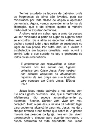 Temos estudado os lugares de cativeiro, onde
os fragmentos da alma são levados, para ser
ministrados por toda classe de aflição e opressão
demoníaca. Agora, vamos aprender uma forma de
libertação, que é tão simples quanto a maneira
tradicional de expulsar demônios.
A chave está em saber, que a alma da pessoa
vai ser ministrada a partir do lugar ou lugares onde
se encontrar. Se a alma se encontrar cativa, verá,
ouvirá e sentirá tudo o que estiver se sucedendo no
lugar de sua prisão. Por outro lado, se é levada e
estabelecida em lugares celestiais, verá, ouvirá e
sentirá tudo o que sucede no céu e desfrutará de
todos os seus benefícios.
E juntamente nos ressuscitou, e dessa
maneira nos fez sentar nos lugares
celestiais com Cristo Jesus, Para mostrar
nos séculos vindouros as abundantes
riquezas de sua graça em sua bondade
para conosco em Cristo Jesus. Efésios
2:6-7
Jesus levou nosso cativeiro e nos sentou com
Ele nos lugares celestiais. Isso, que é maravilhoso,
infelizmente não sucede automaticamente ao
dizermos: “Senhor, Senhor vem viver em meu
coração”. Tudo o que Jesus fez nos dá o direito legal
para podermos alcançá-lo para nós. Jesus nos dá o
cheque firmado e nós temos que cobrá-lo. A grande
maioria das pessoas da Igreja, hoje em dia, vivem
atesourando o cheque para quando morrerem, e
nunca desfrutam da vida abundante que Jesus
 