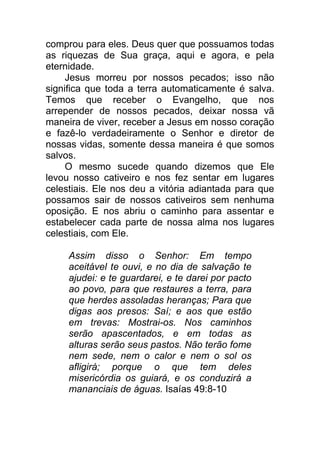comprou para eles. Deus quer que possuamos todas
as riquezas de Sua graça, aqui e agora, e pela
eternidade.
Jesus morreu por nossos pecados; isso não
significa que toda a terra automaticamente é salva.
Temos que receber o Evangelho, que nos
arrepender de nossos pecados, deixar nossa vã
maneira de viver, receber a Jesus em nosso coração
e fazê-lo verdadeiramente o Senhor e diretor de
nossas vidas, somente dessa maneira é que somos
salvos.
O mesmo sucede quando dizemos que Ele
levou nosso cativeiro e nos fez sentar em lugares
celestiais. Ele nos deu a vitória adiantada para que
possamos sair de nossos cativeiros sem nenhuma
oposição. E nos abriu o caminho para assentar e
estabelecer cada parte de nossa alma nos lugares
celestiais, com Ele.
Assim disso o Senhor: Em tempo
aceitável te ouvi, e no dia de salvação te
ajudei: e te guardarei, e te darei por pacto
ao povo, para que restaures a terra, para
que herdes assoladas heranças; Para que
digas aos presos: Saí; e aos que estão
em trevas: Mostrai-os. Nos caminhos
serão apascentados, e em todas as
alturas serão seus pastos. Não terão fome
nem sede, nem o calor e nem o sol os
afligirá; porque o que tem deles
misericórdia os guiará, e os conduzirá a
mananciais de águas. Isaías 49:8-10
 