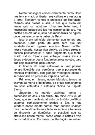 Nesta passagem vemos claramente como Deus
nos tem enviado a libertar aos cativos e a restauras
a terra. Também vemos o processo de libertação:
chamas aos presos e sair, e aos que estão em
trevas que se mostrem. Uma vez feito isso, é
necessário estabelecê-las nos caminhos do céu, nos
pastos nas Alturas e junto aos mananciais de águas,
onde possam comer e beber de Deus.
Isso é um princípio elementar que temos que
entender. Cada parte da alma tem que ser
estabelecida em lugares celestiais. Nosso caráter,
nossa vontade, nossa vida afetiva, as áreas sexuais,
nossos pensamentos e cada fragmento que tenha
ficado cativo. Temos que entregar nossa alma a
Jesus e decretar que a fundamentamos no céu, para
que seja ministrada pelo Senhor.
O libertar de seus cativeiros a uma pessoa
versus libertá-la dos demônios que a possuem da
maneira tradicional, tem grandes vantagens sobre a
sensibilidade do processo; vejamos porquê.
Primeiro, em Jesus, nosso Messias, temos as
chaves da morte e do inferno, se é que caminhamos
em seus estatutos e estamos cheios do Espírito
Santo.
Segundo, no mundo espiritual temos a
autoridade de Jesus em 100%. No reino invisível de
Deus, que se manifesta através do âmbito profético,
estamos completamente unidos a Ele, e não
interfere nossa mente carnal. Mas quando lidamos
com o entendimento mesclado ao espírito e tratamos
de discernir os demônios, é possível que se
atravesse nossa mente, nossa carne e certos níveis
de incredulidade. Os casos de libertação se voltam
 