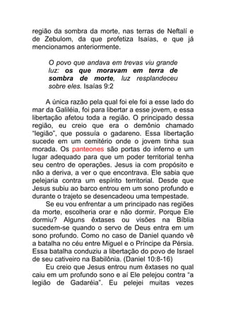 região da sombra da morte, nas terras de Neftalí e
de Zebulom, da que profetiza Isaías, e que já
mencionamos anteriormente.
O povo que andava em trevas viu grande
luz: os que moravam em terra de
sombra de morte, luz resplandeceu
sobre eles. Isaías 9:2
A única razão pela qual foi ele foi a esse lado do
mar da Galiléia, foi para libertar a esse jovem, e essa
libertação afetou toda a região. O principado dessa
região, eu creio que era o demônio chamado
“legião”, que possuía o gadareno. Essa libertação
sucede em um cemitério onde o jovem tinha sua
morada. Os panteones são portas do inferno e um
lugar adequado para que um poder territorial tenha
seu centro de operações. Jesus ia com propósito e
não a deriva, a ver o que encontrava. Ele sabia que
pelejaria contra um espírito territorial. Desde que
Jesus subiu ao barco entrou em um sono profundo e
durante o trajeto se desencadeou uma tempestade.
Se eu vou enfrentar a um principado nas regiões
da morte, escolheria orar e não dormir. Porque Ele
dormiu? Alguns êxtases ou visões na Bíblia
sucedem-se quando o servo de Deus entra em um
sono profundo. Como no caso de Daniel quando vê
a batalha no céu entre Miguel e o Príncipe da Pérsia.
Essa batalha conduziu a libertação do povo de Israel
de seu cativeiro na Babilônia. (Daniel 10:8-16)
Eu creio que Jesus entrou num êxtases no qual
caiu em um profundo sono e aí Ele pelejou contra “a
legião de Gadaréia”. Eu pelejei muitas vezes
 