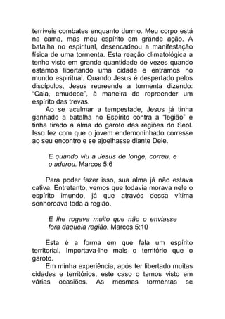 terríveis combates enquanto durmo. Meu corpo está
na cama, mas meu espírito em grande ação. A
batalha no espiritual, desencadeou a manifestação
física de uma tormenta. Esta reação climatológica a
tenho visto em grande quantidade de vezes quando
estamos libertando uma cidade e entramos no
mundo espiritual. Quando Jesus é despertado pelos
discípulos, Jesus repreende a tormenta dizendo:
“Cala, emudece”, à maneira de repreender um
espírito das trevas.
Ao se acalmar a tempestade, Jesus já tinha
ganhado a batalha no Espírito contra a “legião” e
tinha tirado a alma do garoto das regiões do Seol.
Isso fez com que o jovem endemoninhado corresse
ao seu encontro e se ajoelhasse diante Dele.
E quando viu a Jesus de longe, correu, e
o adorou. Marcos 5:6
Para poder fazer isso, sua alma já não estava
cativa. Entretanto, vemos que todavia morava nele o
espírito imundo, já que através dessa vítima
senhoreava toda a região.
E lhe rogava muito que não o enviasse
fora daquela região. Marcos 5:10
Esta é a forma em que fala um espírito
territorial. Importava-lhe mais o território que o
garoto.
Em minha experiência, após ter libertado muitas
cidades e territórios, este caso o temos visto em
várias ocasiões. As mesmas tormentas se
 