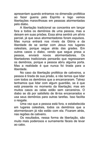 apresentam quando entramos na dimensão profética
ao fazer guerra pelo Espírito e logo vemos
libertações maravilhosas em pessoas atormentadas
pelo diabo.
A libertação tradicional se concentra em lançar
fora a todos os demônios de uma pessoa, mas a
deixam em suas prisões. Essa alma sentirá um alívio
parcial, já que seus atormentadores foram expulsos.
Mas nunca entrará nos níveis da Glória e da
liberdade de se sentar com Jesus nos lugares
celestiais, porque segue atrás das grades. Em
outros casos o diabo, vendo que segue presa a
pessoa, enviará novos atormentadores. Os
libertadores tradicionais pensarão que regressaram
os demônios, porque a pessoa abriu alguma porta.
Mas a realidade é que nunca foi tirada para a
liberdade.
No caso da libertação profética de cativeiros, a
pessoa é tirada de sua prisão, e não temos que lidar
com todos os demônios que a encarceraram. Talvez
tenhamos que lidar com algum guardião, se é que
está presente no momento da libertação; mas em
muitos casos as celas estão sem carcereiros. O
diabo se dá por satisfeito de tê-los encarcerados e
usa seus demônios para outras tarefas. Isso facilita
o resgate.
Uma vez que a pessoa está fora, e estabelecida
em lugares celestiais, todos os demônios que a
atormentavam já não estão com ela. Ficaram atrás,
nas regiões de cativeiro.
Os resultados, nessa forma de libertação, são
muito mais poderosos e sumamente fáceis de levar
ao cabo.
 