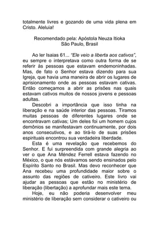 totalmente livres e gozando de uma vida plena em
Cristo. Aleluia!
Recomendado pela: Apóstola Neuza Itioka
São Paulo, Brasil
Ao ler Isaias 61... “Ele veio a liberta aos cativos”,
eu sempre o interpretava como outra forma de se
referir às pessoas que estavam endemoninhadas.
Mas, de fato o Senhor estava dizendo para sua
Igreja, que havia uma maneira de abrir os lugares de
aprisionamento onde as pessoas estavam cativas.
Então começamos a abrir as prisões nas quais
estavam cativos muitos de nossos jovens e pessoas
adultas.
Descobri a importância que isso tinha na
liberação e na saúde interior das pessoas. Tiramos
muitas pessoas de diferentes lugares onde se
encontravam cativas; Um deles foi um homem cujos
demônios se manifestavam continuamente, por dois
anos consecutivos, e ao tirá-lo de suas prisões
espirituais encontrou sua verdadeira liberdade.
Esta é uma revelação que recebemos do
Senhor. E fui surpreendida com grande alegria ao
ver o que Ana Méndez Ferrell estava fazendo no
México, o que nós estávamos sendo ensinados pelo
Espírito Santo no Brasil. Mas devo reconhecer que
Ana recebeu uma profundidade maior sobre o
assunto das regiões de cativeiro. Este livro vai
ajudar as pessoas que estão no ministério de
liberação (libertação) a aprofundar mais este tema.
Hoje, eu não poderia desenvolver meu
ministério de liberação sem considerar o cativeiro ou
 