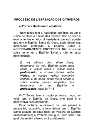 PROCESSO DE LIBERTAÇÃO DOS CATIVEIROS
a)Por fé e declarando a Palavra.
“Nem todos tem a habilidade profética de ver o
Reino de Deus e o reino das trevas?” Isso se deve a
ensinamentos errados. A verdade é que todo aquele
que tem o Espírito Santo de Deus, pode entrar nas
dimensões proféticas. O Espírito Santo é
NECESSARIAMENTE PROFÉTICO. Não existe tal
coisa como ter o Espírito Santo e não ter essa
manifestação.
E nos últimos dias, disse Deus,
derramarei de meu Espírito sobre toda
carne, e vossos filhos e vossas filhas
profetizarão; e vossos jovens verão
visões, e vossos velhos sonharão
sonhos: E de certo, sobre meus servos e
sobre minhas servas, naqueles dias
derramarei de meu Espírito, e
profetizarão. Atos 2:17-18
Viu? Todos tem a unção profética. Logo, se
você tem o Espírito de Deus, crie para ti e
desenvolva essa habilidade.
Para conhecer o cativeiro de uma pessoa é
necessário escutá-la, e logo deixar que o Espírito
Santo através de seus dons de Palavra de Ciência
(discernimento) e Profecia nos guie, para saber em
qual classe de cativeiro está aprisionada.
 