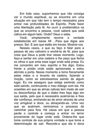 Em todo caso, suponhamos que não consiga
ver o mundo espiritual, ou se encontra em uma
situação em que não tem o tempo necessário para
entrar nas profundidades do Espírito. Pode fazer
uma libertação pela fé. Ao ouvir a problemática na
que se encontra a pessoa, você saberá que está
cativa em algum lado. Onde? Deus o sabe.
Você, simplesmente recorre a verdade
estabelecida em Isaías 49 ...Para que digas aos
presos: Saí. E aos que estão em trevas: Mostrai-vos.
Nesses casos, o que eu faço é falar para a
pessoa de seu cativeiro e enchê-la de fé, para que
creia que Deus a pode tirar nesse momento. Logo,
faço-a sentar em uma cadeira e lhe peço que feche
os olhos e que sinta esse lugar onde está presa. Eu
me concentro em meu espírito e lhe digo: Estou
frente a prisão onde estás aprisionada e estou
abrindo a porta. Nesse momento a tomo fisicamente
pelas mãos e a levanto da cadeira, fazendo a
moção, como se estivéssemos saindo de algum
lugar. Eu me asseguro que esteja sentindo como
está saindo, continuando o meu diálogo com ela. Há
ocasiões em que as almas cativas tem medo de sair
ou desconfiança de que o diabo lhes faça algo em
sua saída, pelo que é necessário acalmá-las e lhes
dar confiança, enchendo-as de amor através de uma
voz amigável e doce, ou abraçando-as. Uma vez
que se acalmam, reiniciamos o processo de
caminhar para fora. Há casos em que a pessoa
perde o controle e começa a entrar no terror
proveniente do lugar onde está. Ordene-lhe que
tome controle de sua própria vontade e que tome a
determinação de sair. Recorde-a que ela é dona
 
