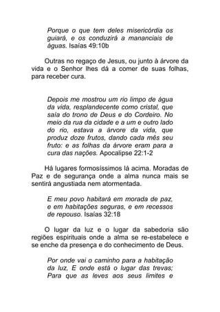 Porque o que tem deles misericórdia os
guiará, e os conduzirá a mananciais de
águas. Isaías 49:10b
Outras no regaço de Jesus, ou junto à árvore da
vida e o Senhor lhes dá a comer de suas folhas,
para receber cura.
Depois me mostrou um rio limpo de água
da vida, resplandecente como cristal, que
saía do trono de Deus e do Cordeiro. No
meio da rua da cidade e a um e outro lado
do rio, estava a árvore da vida, que
produz doze frutos, dando cada mês seu
fruto: e as folhas da árvore eram para a
cura das nações. Apocalipse 22:1-2
Há lugares formosíssimos lá acima. Moradas de
Paz e de segurança onde a alma nunca mais se
sentirá angustiada nem atormentada.
E meu povo habitará em morada de paz,
e em habitações seguras, e em recessos
de repouso. Isaías 32:18
O lugar da luz e o lugar da sabedoria são
regiões espirituais onde a alma se re-estabelece e
se enche da presença e do conhecimento de Deus.
Por onde vai o caminho para a habitação
da luz, E onde está o lugar das trevas;
Para que as leves aos seus limites e
 