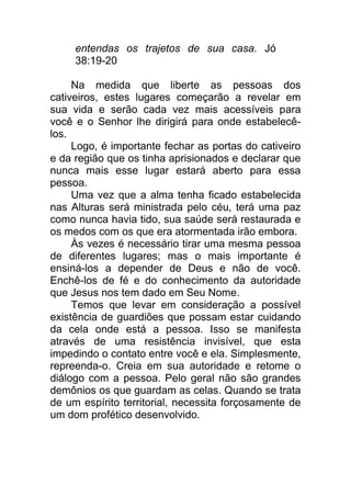 entendas os trajetos de sua casa. Jó
38:19-20
Na medida que liberte as pessoas dos
cativeiros, estes lugares começarão a revelar em
sua vida e serão cada vez mais acessíveis para
você e o Senhor lhe dirigirá para onde estabelecê-
los.
Logo, é importante fechar as portas do cativeiro
e da região que os tinha aprisionados e declarar que
nunca mais esse lugar estará aberto para essa
pessoa.
Uma vez que a alma tenha ficado estabelecida
nas Alturas será ministrada pelo céu, terá uma paz
como nunca havia tido, sua saúde será restaurada e
os medos com os que era atormentada irão embora.
Às vezes é necessário tirar uma mesma pessoa
de diferentes lugares; mas o mais importante é
ensiná-los a depender de Deus e não de você.
Enchê-los de fé e do conhecimento da autoridade
que Jesus nos tem dado em Seu Nome.
Temos que levar em consideração a possível
existência de guardiões que possam estar cuidando
da cela onde está a pessoa. Isso se manifesta
através de uma resistência invisível, que esta
impedindo o contato entre você e ela. Simplesmente,
repreenda-o. Creia em sua autoridade e retome o
diálogo com a pessoa. Pelo geral não são grandes
demônios os que guardam as celas. Quando se trata
de um espírito territorial, necessita forçosamente de
um dom profético desenvolvido.
 