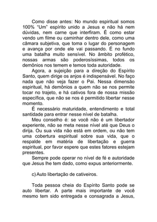 Como disse antes: No mundo espiritual somos
100% “Um” espírito unido a Jesus e não há nem
dúvidas, nem carne que interfiram. É como estar
vendo um filme ou caminhar dentro dele, como uma
câmara subjetiva, que toma o lugar do personagem
e avança por onde ele vai passando. É no fundo
uma batalha muito sensível. No âmbito profético,
nossas armas são poderosíssimas, todos os
demônios nos temem e temos toda autoridade.
Agora, a sujeição para a direção do Espírito
Santo, quem dirige os anjos é indispensável. No faço
nada que não veja fazer o Pai. Nessa dimensão
espiritual, há demônios a quem não se nos permite
tocar no trajeto, e há cativos fora de nossa missão
específica, que não se nos é permitido libertar nesse
momento.
É necessário maturidade, entendimento e total
santidade para entrar nesse nível de batalha.
Meu conselho é: se você não é um libertador
experiente, não se meta nesse nível até que Deus o
dirija. Ou sua vida não está em ordem, ou não tem
uma cobertura espiritual sobre sua vida, que o
respalde em matéria de libertação e guerra
espiritual, por favor espere que estes fatores estejam
presentes.
Sempre pode operar no nível de fé e autoridade
que Jesus lhe tem dado, como expus anteriormente.
c) Auto libertação de cativeiros.
Toda pessoa cheia do Espírito Santo pode se
auto libertar. A parte mais importante de você
mesmo tem sido entregada e consagrada a Jesus,
 
