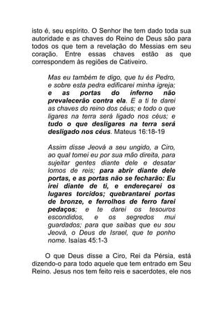 isto é, seu espírito. O Senhor lhe tem dado toda sua
autoridade e as chaves do Reino de Deus são para
todos os que tem a revelação do Messias em seu
coração. Entre essas chaves estão as que
correspondem às regiões de Cativeiro.
Mas eu também te digo, que tu és Pedro,
e sobre esta pedra edificarei minha igreja;
e as portas do inferno não
prevalecerão contra ela. E a ti te darei
as chaves do reino dos céus; e todo o que
ligares na terra será ligado nos céus; e
tudo o que desligares na terra será
desligado nos céus. Mateus 16:18-19
Assim disse Jeová a seu ungido, a Ciro,
ao qual tomei eu por sua mão direita, para
sujeitar gentes diante dele e desatar
lomos de reis; para abrir diante dele
portas, e as portas não se fecharão: Eu
irei diante de ti, e endereçarei os
lugares torcidos; quebrantarei portas
de bronze, e ferrolhos de ferro farei
pedaços; e te darei os tesouros
escondidos, e os segredos mui
guardados; para que saibas que eu sou
Jeová, o Deus de Israel, que te ponho
nome. Isaías 45:1-3
O que Deus disse a Ciro, Rei da Pérsia, está
dizendo-o para todo aquele que tem entrado em Seu
Reino. Jesus nos tem feito reis e sacerdotes, ele nos
 